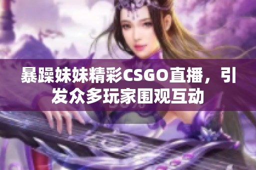 暴躁妹妹精彩CSGO直播，引发众多玩家围观互动