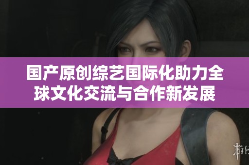 国产原创综艺国际化助力全球文化交流与合作新发展