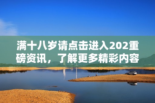 满十八岁请点击进入202重磅资讯，了解更多精彩内容