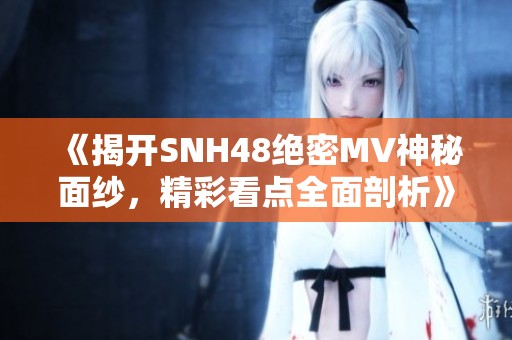 《揭开SNH48绝密MV神秘面纱，精彩看点全面剖析》