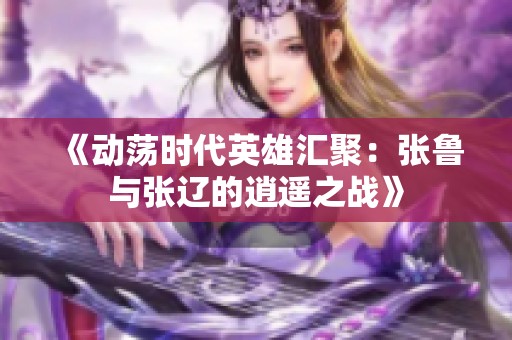 《动荡时代英雄汇聚：张鲁与张辽的逍遥之战》
