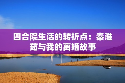 四合院生活的转折点：秦淮茹与我的离婚故事