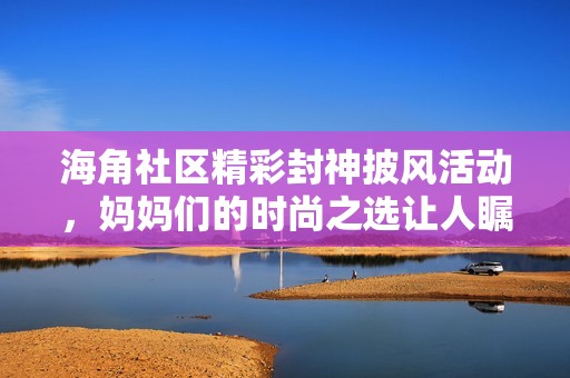 海角社区精彩封神披风活动，妈妈们的时尚之选让人瞩目