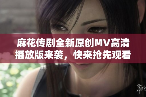 麻花传剧全新原创MV高清播放版来袭，快来抢先观看！