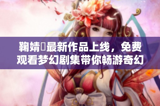 鞠婧祎最新作品上线，免费观看梦幻剧集带你畅游奇幻世界