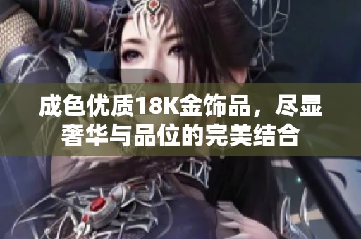 成色优质18K金饰品，尽显奢华与品位的完美结合