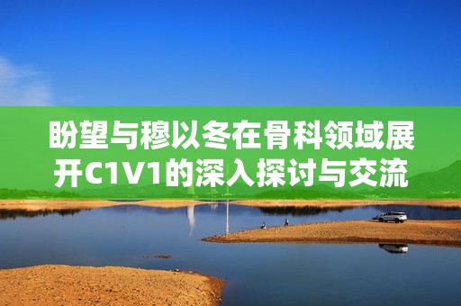 盼望与穆以冬在骨科领域展开C1V1的深入探讨与交流