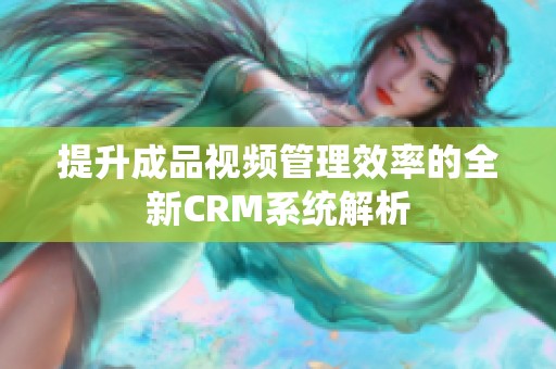 提升成品视频管理效率的全新CRM系统解析