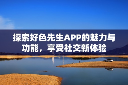 探索好色先生APP的魅力与功能，享受社交新体验