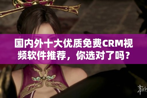 国内外十大优质免费CRM视频软件推荐，你选对了吗？