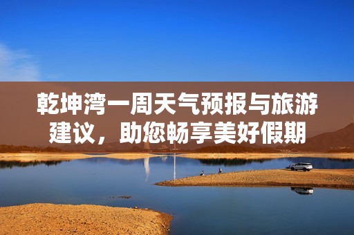 乾坤湾一周天气预报与旅游建议，助您畅享美好假期