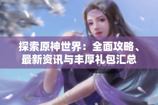 探索原神世界：全面攻略、最新资讯与丰厚礼包汇总