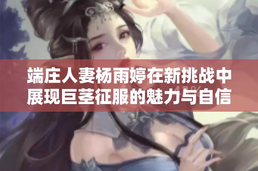 端庄人妻杨雨婷在新挑战中展现巨茎征服的魅力与自信