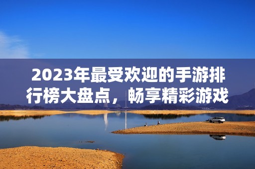 2023年最受欢迎的手游排行榜大盘点，畅享精彩游戏体验