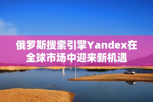 俄罗斯搜索引擎Yandex在全球市场中迎来新机遇