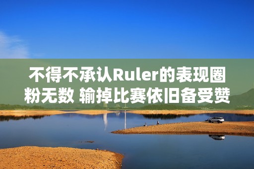 不得不承认Ruler的表现圈粉无数 输掉比赛依旧备受赞誉