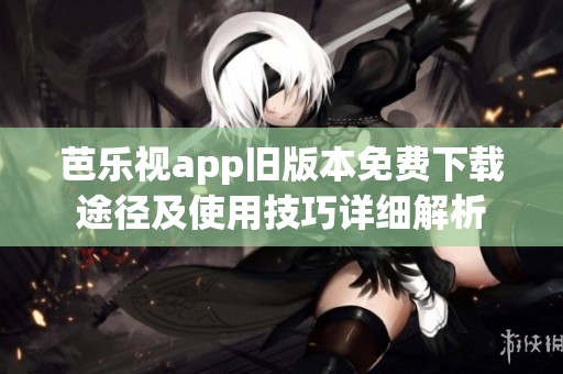 芭乐视app旧版本免费下载途径及使用技巧详细解析