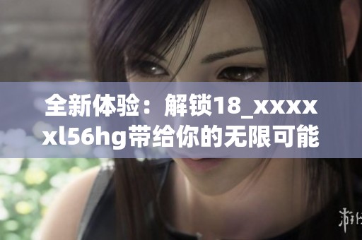 全新体验：解锁18_xxxxxl56hg带给你的无限可能与乐趣