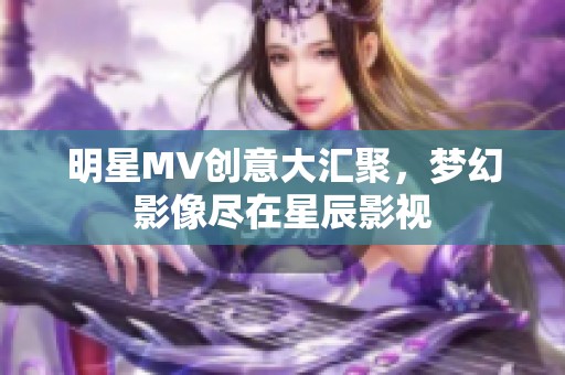 明星MV创意大汇聚，梦幻影像尽在星辰影视