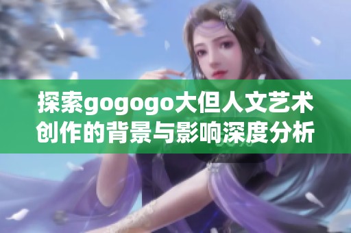 探索gogogo大但人文艺术创作的背景与影响深度分析