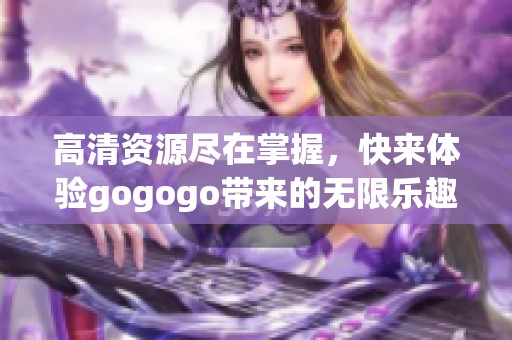 高清资源尽在掌握，快来体验gogogo带来的无限乐趣！