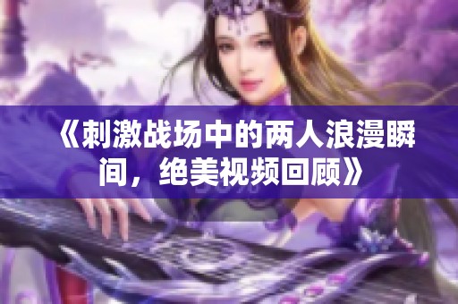 《刺激战场中的两人浪漫瞬间，绝美视频回顾》