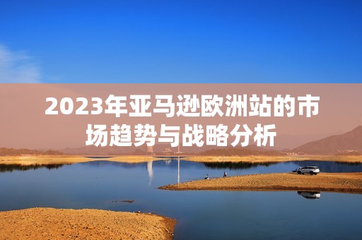 2023年亚马逊欧洲站的市场趋势与战略分析