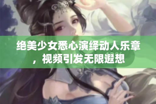 绝美少女悉心演绎动人乐章，视频引发无限遐想