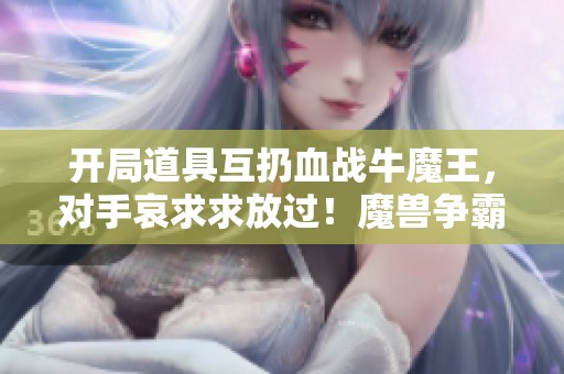 开局道具互扔血战牛魔王，对手哀求求放过！魔兽争霸3精彩对决