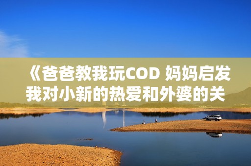 《爸爸教我玩COD 妈妈启发我对小新的热爱和外婆的关怀》