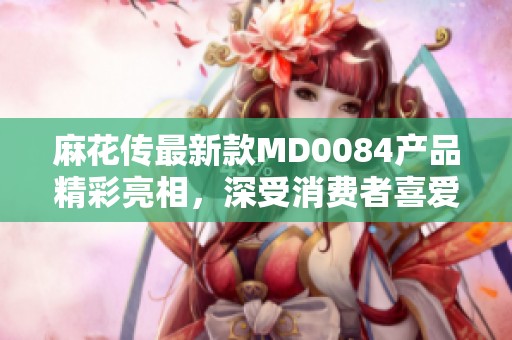 麻花传最新款MD0084产品精彩亮相，深受消费者喜爱