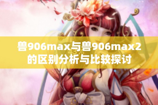 兽906max与兽906max2的区别分析与比较探讨