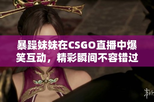 暴躁妹妹在CSGO直播中爆笑互动，精彩瞬间不容错过