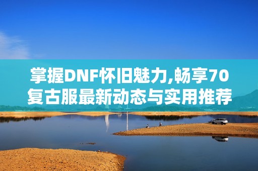 掌握DNF怀旧魅力,畅享70复古服最新动态与实用推荐