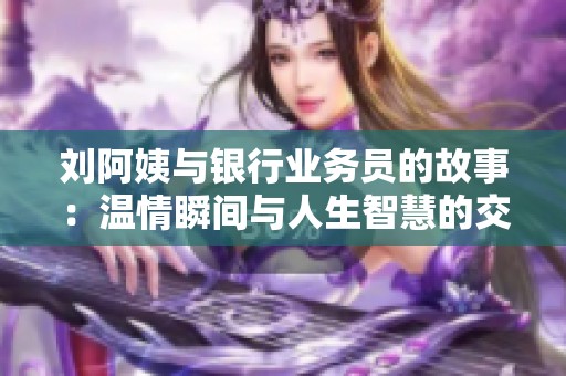 刘阿姨与银行业务员的故事：温情瞬间与人生智慧的交汇