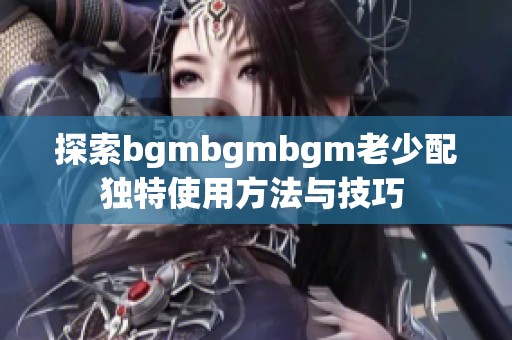 探索bgmbgmbgm老少配独特使用方法与技巧 