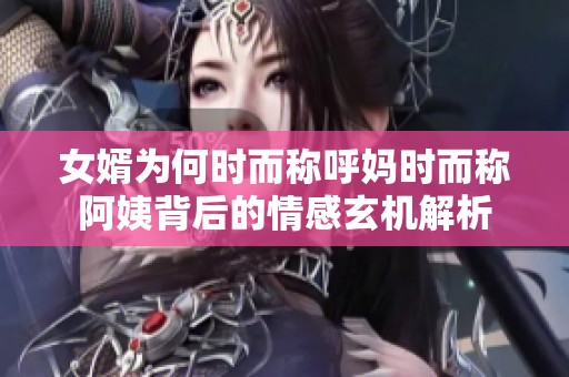 女婿为何时而称呼妈时而称阿姨背后的情感玄机解析