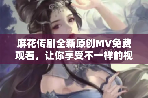 麻花传剧全新原创MV免费观看，让你享受不一样的视听盛宴