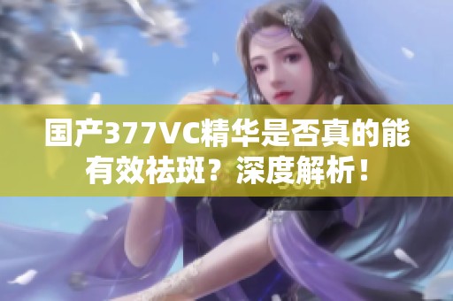 国产377VC精华是否真的能有效祛斑？深度解析！