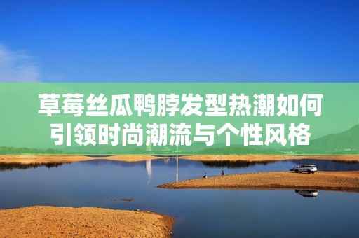 草莓丝瓜鸭脖发型热潮如何引领时尚潮流与个性风格