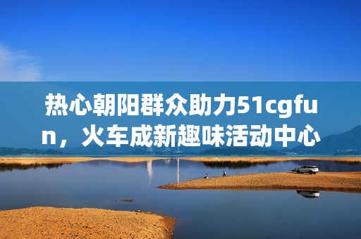 热心朝阳群众助力51cgfun，火车成新趣味活动中心