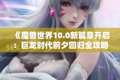 《魔兽世界10.0新篇章开启：巨龙时代前夕回归全攻略》