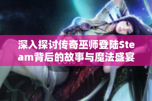 深入探讨传奇巫师登陆Steam背后的故事与魔法盛宴的前瞻体验