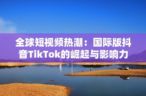 全球短视频热潮：国际版抖音TikTok的崛起与影响力