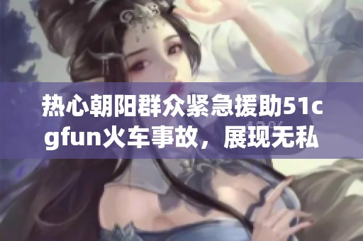 热心朝阳群众紧急援助51cgfun火车事故，展现无私精神