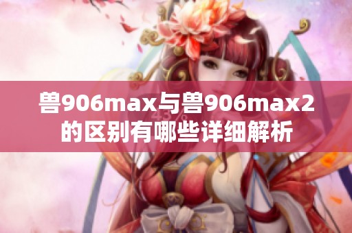 兽906max与兽906max2的区别有哪些详细解析