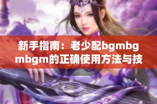 新手指南：老少配bgmbgmbgm的正确使用方法与技巧分享