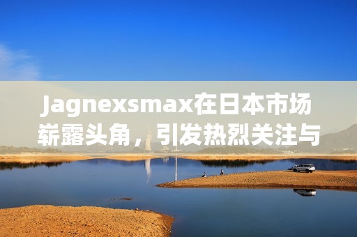 Jagnexsmax在日本市场崭露头角，引发热烈关注与讨论