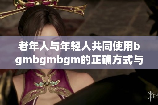 老年人与年轻人共同使用bgmbgmbgm的正确方式与技巧解析