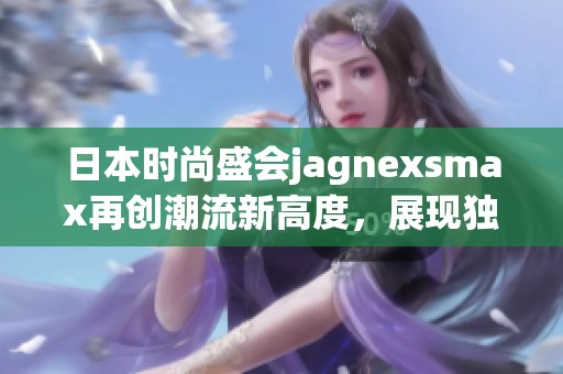 日本时尚盛会jagnexsmax再创潮流新高度，展现独特魅力